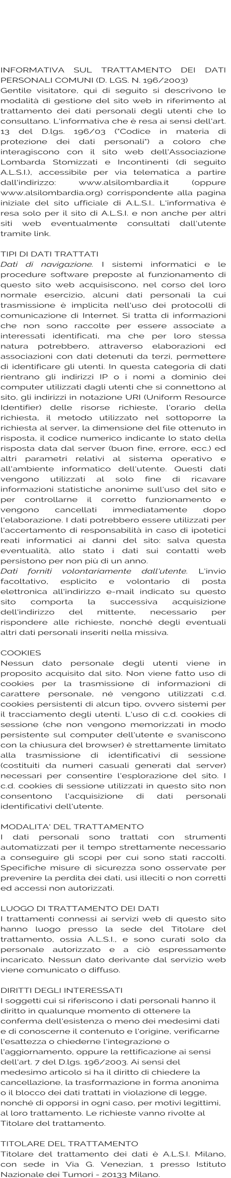 INFORMATIVA SUL TRATTAMENTO DEI DATI PERSONALI COMUNI (D. LGS. N. 196/2003)  Gentile visitatore, qui di seguito si descrivono le modalità di gestione del sito web in riferimento al trattamento dei dati personali degli utenti che lo consultano. L'informativa che è resa ai sensi dell'art. 13 del D.lgs. 196/03 ("Codice in materia di protezione dei dati personali") a coloro che interagiscono con il sito web dell'Associazione Lombarda Stomizzati e Incontinenti (di seguito A.L.S.I.), accessibile per via telematica a partire dall'indirizzo: www.alsilombardia.it (oppure www.alsilombardia.org) corrispondente alla pagina iniziale del sito ufficiale di A.L.S.I.. L'informativa è resa solo per il sito di A.L.S.I. e non anche per altri siti web eventualmente consultati dall'utente tramite link.  TIPI DI DATI TRATTATI  Dati di navigazione. I sistemi informatici e le procedure software preposte al funzionamento di questo sito web acquisiscono, nel corso del loro normale esercizio, alcuni dati personali la cui trasmissione è implicita nell'uso dei protocolli di comunicazione di Internet. Si tratta di informazioni che non sono raccolte per essere associate a interessati identificati, ma che per loro stessa natura potrebbero, attraverso elaborazioni ed associazioni con dati detenuti da terzi, permettere di identificare gli utenti. In questa categoria di dati rientrano gli indirizzi IP o i nomi a dominio dei computer utilizzati dagli utenti che si connettono al sito, gli indirizzi in notazione URI (Uniform Resource Identifier) delle risorse richieste, l'orario della richiesta, il metodo utilizzato nel sottoporre la richiesta al server, la dimensione del file ottenuto in risposta, il codice numerico indicante lo stato della risposta data dal server (buon fine, errore, ecc.) ed altri parametri relativi al sistema operativo e all'ambiente informatico dell'utente. Questi dati vengono utilizzati al solo fine di ricavare informazioni statistiche anonime sull'uso del sito e per controllarne il corretto funzionamento e vengono cancellati immediatamente dopo l'elaborazione. I dati potrebbero essere utilizzati per l'accertamento di responsabilità in caso di ipotetici reati informatici ai danni del sito: salva questa eventualità, allo stato i dati sui contatti web persistono per non più di un anno. Dati forniti volontariamente dall'utente. L'invio facoltativo, esplicito e volontario di posta elettronica all'indirizzo e-mail indicato su questo sito comporta la successiva acquisizione dell'indirizzo del mittente, necessario per rispondere alle richieste, nonché degli eventuali altri dati personali inseriti nella missiva.  COOKIES  Nessun dato personale degli utenti viene in proposito acquisito dal sito. Non viene fatto uso di cookies per la trasmissione di informazioni di carattere personale, né vengono utilizzati c.d. cookies persistenti di alcun tipo, ovvero sistemi per il tracciamento degli utenti. L'uso di c.d. cookies di sessione (che non vengono memorizzati in modo persistente sul computer dell'utente e svaniscono con la chiusura del browser) è strettamente limitato alla trasmissione di identificativi di sessione (costituiti da numeri casuali generati dal server) necessari per consentire l'esplorazione del sito. I c.d. cookies di sessione utilizzati in questo sito non consentono l'acquisizione di dati personali identificativi dell'utente.  MODALITA' DEL TRATTAMENTO  I dati personali sono trattati con strumenti automatizzati per il tempo strettamente necessario a conseguire gli scopi per cui sono stati raccolti. Specifiche misure di sicurezza sono osservate per prevenire la perdita dei dati, usi illeciti o non corretti ed accessi non autorizzati.   LUOGO DI TRATTAMENTO DEI DATI  I trattamenti connessi ai servizi web di questo sito hanno luogo presso la sede del Titolare del trattamento, ossia A.L.S.I., e sono curati solo da personale autorizzato e a ciò espressamente incaricato. Nessun dato derivante dal servizio web viene comunicato o diffuso.   DIRITTI DEGLI INTERESSATI  I soggetti cui si riferiscono i dati personali hanno il diritto in qualunque momento di ottenere la conferma dell'esistenza o meno dei medesimi dati e di conoscerne il contenuto e l'origine, verificarne l'esattezza o chiederne l'integrazione o l'aggiornamento, oppure la rettificazione ai sensi dell'art. 7 del D.lgs. 196/2003. Ai sensi del medesimo articolo si ha il diritto di chiedere la cancellazione, la trasformazione in forma anonima o il blocco dei dati trattati in violazione di legge, nonché di opporsi in ogni caso, per motivi legittimi, al loro trattamento. Le richieste vanno rivolte al Titolare del trattamento.   TITOLARE DEL TRATTAMENTO  Titolare del trattamento dei dati è A.L.S.I. Milano, con sede in Via G. Venezian, 1 presso Istituto Nazionale dei Tumori - 20133 Milano.