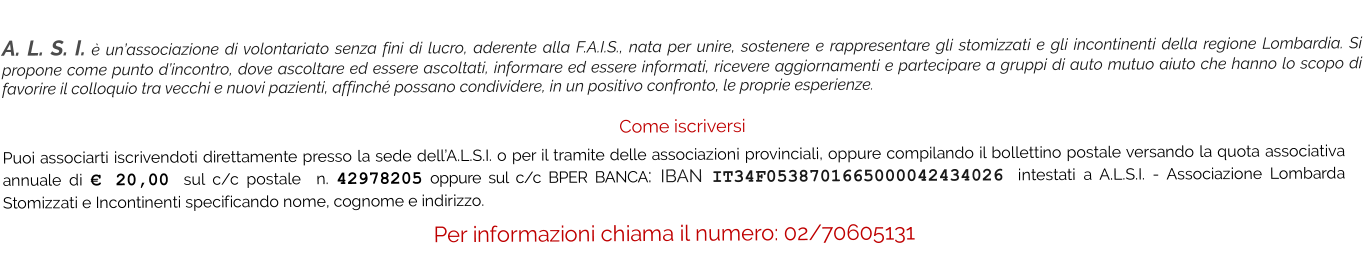 A. L. S. I. è un’associazione di volontariato senza fini di lucro, aderente alla F.A.I.S., nata per unire, sostenere e rappresentare gli stomizzati e gli incontinenti della regione Lombardia. Si propone come punto d’incontro, dove ascoltare ed essere ascoltati, informare ed essere informati, ricevere aggiornamenti e partecipare a gruppi di auto mutuo aiuto che hanno lo scopo di favorire il colloquio tra vecchi e nuovi pazienti, affinché possano condividere, in un positivo confronto, le proprie esperienze.   Come iscriversi Puoi associarti iscrivendoti direttamente presso la sede dell’A.L.S.I. o per il tramite delle associazioni provinciali, oppure compilando il bollettino postale versando la quota associativa annuale di € 20,00 sul c/c postale  n. 42978205 oppure sul c/c BPER BANCA: IBAN IT34F0538701665000042434026 intestati a A.L.S.I. - Associazione Lombarda Stomizzati e Incontinenti specificando nome, cognome e indirizzo.  Per informazioni chiama il numero: 02/70605131