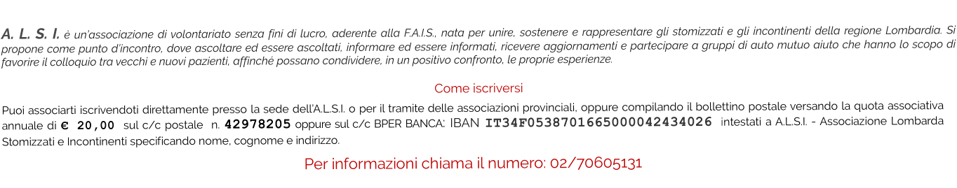 A. L. S. I. è un’associazione di volontariato senza fini di lucro, aderente alla F.A.I.S., nata per unire, sostenere e rappresentare gli stomizzati e gli incontinenti della regione Lombardia. Si propone come punto d’incontro, dove ascoltare ed essere ascoltati, informare ed essere informati, ricevere aggiornamenti e partecipare a gruppi di auto mutuo aiuto che hanno lo scopo di favorire il colloquio tra vecchi e nuovi pazienti, affinché possano condividere, in un positivo confronto, le proprie esperienze.   Come iscriversi Puoi associarti iscrivendoti direttamente presso la sede dell’A.L.S.I. o per il tramite delle associazioni provinciali, oppure compilando il bollettino postale versando la quota associativa annuale di € 20,00 sul c/c postale  n. 42978205 oppure sul c/c BPER BANCA: IBAN IT34F0538701665000042434026 intestati a A.L.S.I. - Associazione Lombarda Stomizzati e Incontinenti specificando nome, cognome e indirizzo.  Per informazioni chiama il numero: 02/70605131